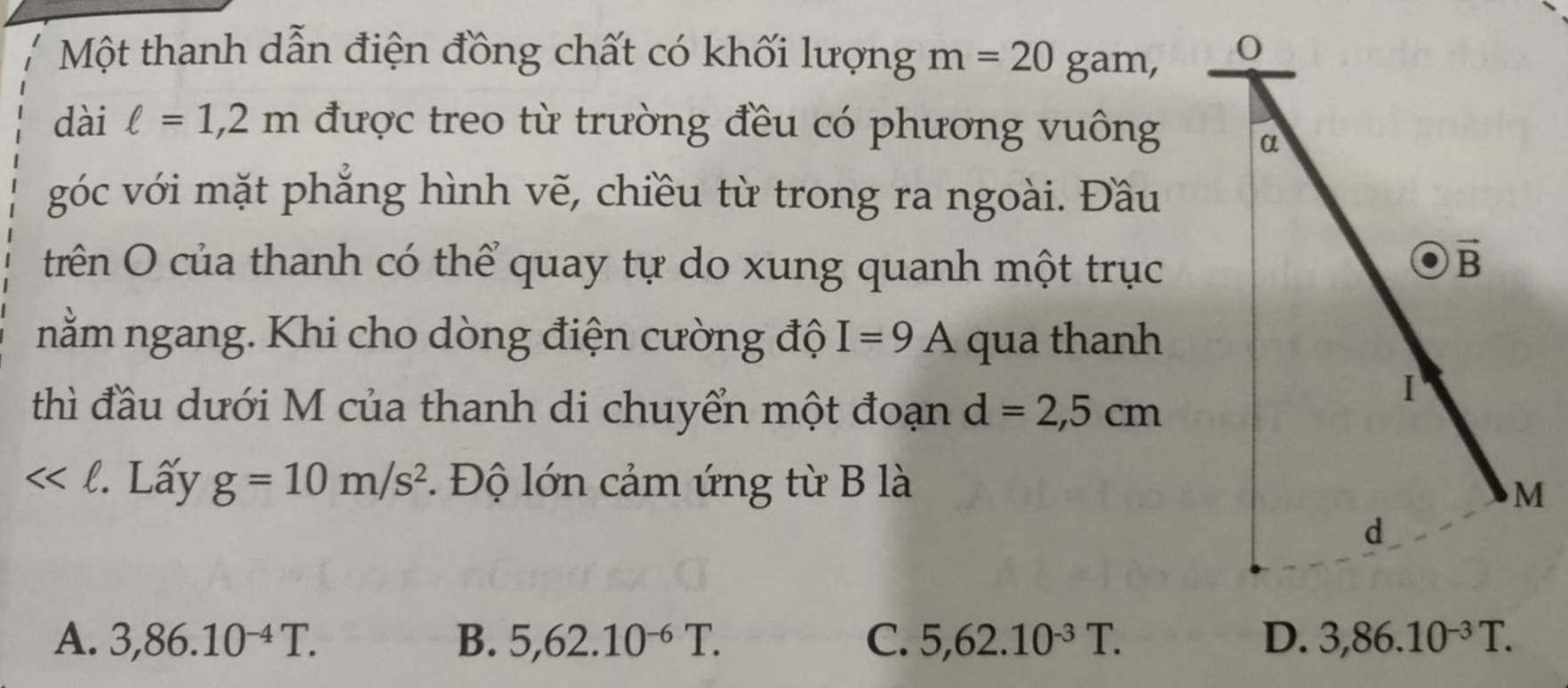 Một thanh dẫn điện đồng chất có khối lượng m=20 gam,
dài ell =1,2m được treo từ trường đều có phương vuông
góc với mặt phẳng hình vẽ, chiều từ trong ra ngoài. Đầu
trên O của thanh có thể quay tự do xung quanh một trục
nằm ngang. Khi cho dòng điện cường độ I=9A qua thanh
thì đầu dưới M của thanh di chuyển một đoạn d=2,5cm
<<ell . Lấy g=10m/s^2. Độ lớn cảm ứng từ B là
A. 3,86.10^(-4)T. B. 5,62.10^(-6)T. C. 5,62.10^(-3)T. 3,86.10^(-3)T.