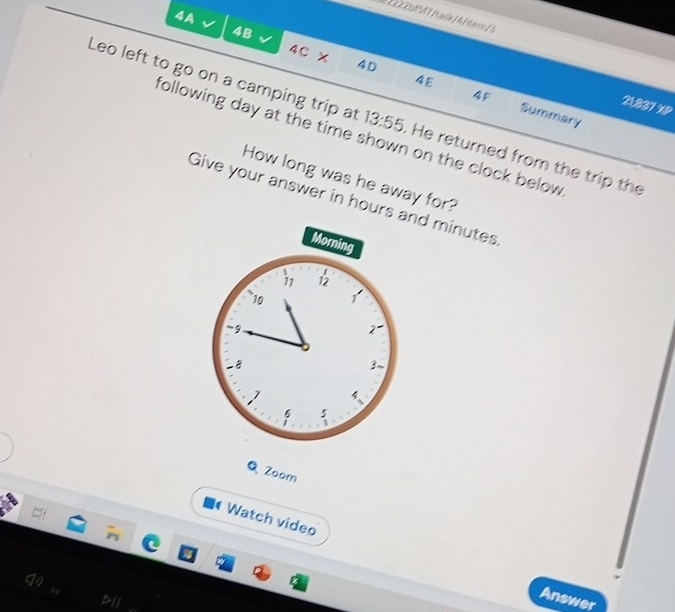 4A 
02df57/tuisk/4/iter/3
4B
4C 
×
40
4F
4E Summary 
21,837 XP 
Leo left to go on a camping trip at 13:55. He returned from the trip the 
following day at the time shown on the clock below. 
How long was he away for? 
Give your answer in hours and minutes
Morning 
11 12
10
~ 9
2
8
3
1 4
5
Q Zoom 
Watch video 
Answer