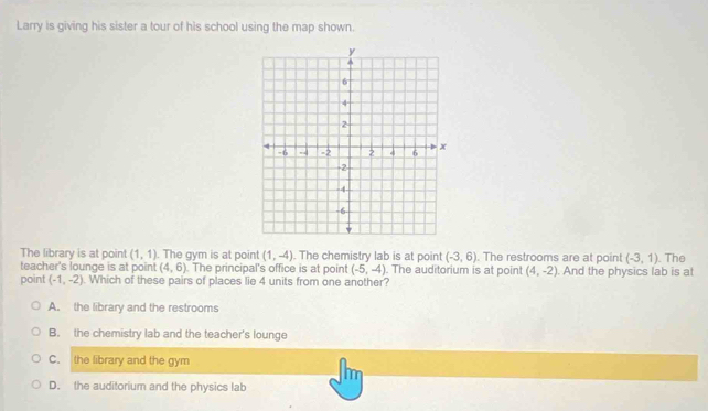 Larry is giving his sister a tour of his school using the map shown.
The library is at point (1,1). The gym is at point (1,-4). The chemistry lab is at point (-3,6). The restrooms are at point (-3,1). The
teacher's lounge is at point (4,6). The principal's office is at point (-5,-4). The auditorium is at point (4,-2). And the physics lab is at
point (-1,-2). Which of these pairs of places lie 4 units from one another?
A. the library and the restrooms
B. the chemistry lab and the teacher's lounge
C. the library and the gym
D. the auditorium and the physics lab