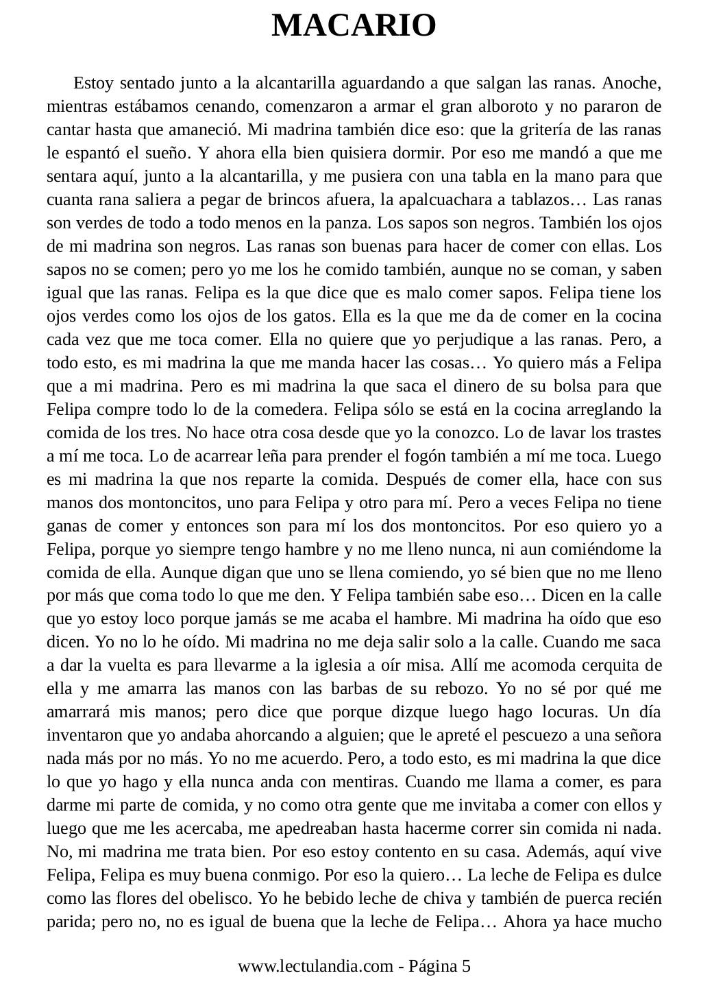 MACARIO
Estoy sentado junto a la alcantarilla aguardando a que salgan las ranas. Anoche,
mientras estábamos cenando, comenzaron a armar el gran alboroto y no pararon de
cantar hasta que amaneció. Mi madrina también dice eso: que la gritería de las ranas
le espantó el sueño. Y ahora ella bien quisiera dormir. Por eso me mandó a que me
sentara aquí, junto a la alcantarilla, y me pusiera con una tabla en la mano para que
cuanta rana saliera a pegar de brincos afuera, la apalcuachara a tablazos... Las ranas
son verdes de todo a todo menos en la panza. Los sapos son negros. También los ojos
de mi madrina son negros. Las ranas son buenas para hacer de comer con ellas. Los
sapos no se comen; pero yo me los he comido también, aunque no se coman, y saben
igual que las ranas. Felipa es la que dice que es malo comer sapos. Felipa tiene los
ojos verdes como los ojos de los gatos. Ella es la que me da de comer en la cocina
cada vez que me toca comer. Ella no quiere que yo perjudique a las ranas. Pero, a
todo esto, es mi madrina la que me manda hacer las cosas... Yo quiero más a Felipa
que a mi madrina. Pero es mi madrina la que saca el dinero de su bolsa para que
Felipa compre todo lo de la comedera. Felipa sólo se está en la cocina arreglando la
comida de los tres. No hace otra cosa desde que yo la conozco. Lo de lavar los trastes
a mí me toca. Lo de acarrear leña para prender el fogón también a mí me toca. Luego
es mi madrina la que nos reparte la comida. Después de comer ella, hace con sus
manos dos montoncitos, uno para Felipa y otro para mí. Pero a veces Felipa no tiene
ganas de comer y entonces son para mí los dos montoncitos. Por eso quiero yo a
Felipa, porque yo siempre tengo hambre y no me lleno nunca, ni aun comiéndome la
comida de ella. Aunque digan que uno se llena comiendo, yo sé bien que no me lleno
por más que coma todo lo que me den. Y Felipa también sabe eso. Dicen en la calle
que yo estoy loco porque jamás se me acaba el hambre. Mi madrina ha oído que eso
dicen. Yo no lo he oído. Mi madrina no me deja salir solo a la calle. Cuando me saca
a dar la vuelta es para llevarme a la iglesia a oír misa. Allí me acomoda cerquita de
ella y me amarra las manos con las barbas de su rebozo. Yo no sé por qué me
amarrará mis manos; pero dice que porque dizque luego hago locuras. Un día
inventaron que yo andaba ahorcando a alguien; que le apreté el pescuezo a una señora
nada más por no más. Yo no me acuerdo. Pero, a todo esto, es mi madrina la que dice
lo que yo hago y ella nunca anda con mentiras. Cuando me llama a comer, es para
darme mi parte de comida, y no como otra gente que me invitaba a comer con ellos y
luego que me les acercaba, me apedreaban hasta hacerme correr sin comida ni nada.
No, mi madrina me trata bien. Por eso estoy contento en su casa. Además, aquí vive
Felipa, Felipa es muy buena conmigo. Por eso la quiero. La leche de Felipa es dulce
como las flores del obelisco. Yo he bebido leche de chiva y también de puerca recién
parida; pero no, no es igual de buena que la leche de Felipa... Ahora ya hace mucho
www.lectulandia.com - Página 5