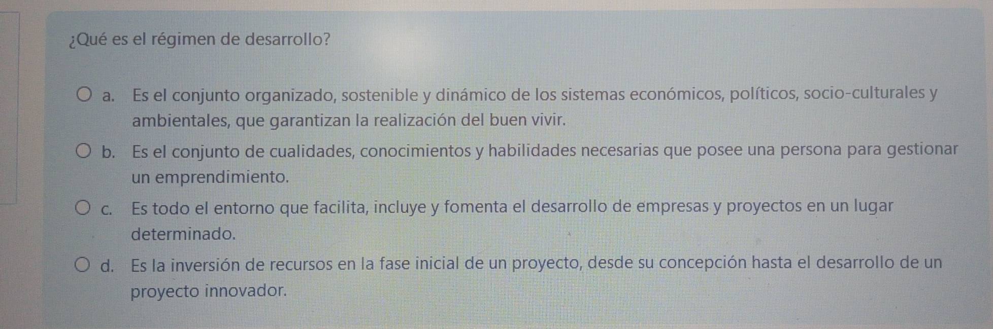 ¿Qué es el régimen de desarrollo?
a. Es el conjunto organizado, sostenible y dinámico de los sistemas económicos, políticos, socio-culturales y
ambientales, que garantizan la realización del buen vivir.
b. Es el conjunto de cualidades, conocimientos y habilidades necesarias que posee una persona para gestionar
un emprendimiento.
c. Es todo el entorno que facilita, incluye y fomenta el desarrollo de empresas y proyectos en un lugar
determinado.
d. Es la inversión de recursos en la fase inicial de un proyecto, desde su concepción hasta el desarrollo de un
proyecto innovador.