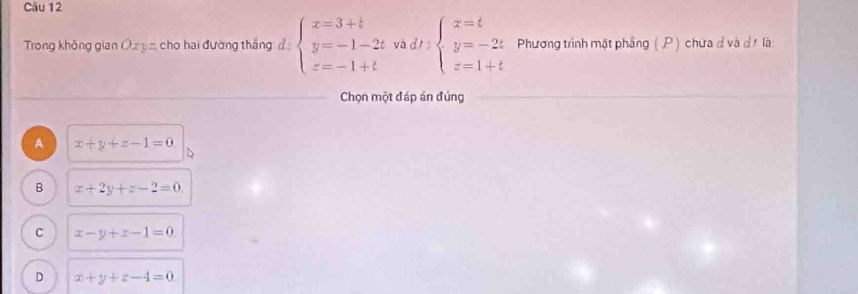 Trong không gian Oxyz cho hai đường thắng d:beginarrayl x=3+t y=-1-2tvadt: beginarrayr x=t y=-2t z=1+tendarray. Phương trình mặt phầng ( P) chứa đ và đt là
Chọn một đáp án đúng
A x+y+z-1=0
B x+2y+z-2=0
C x-y+z-1=0
D x+y+z-4=0