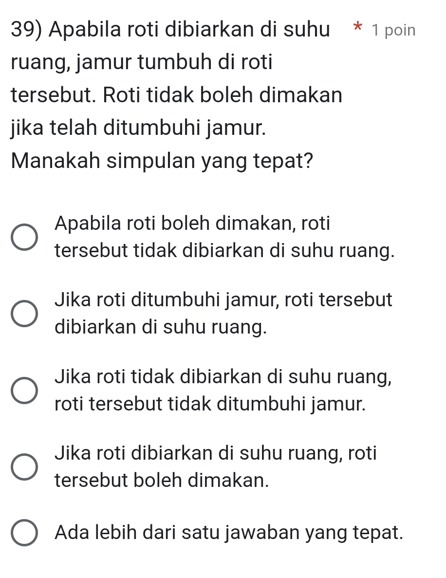 Apabila roti dibiarkan di suhu * 1 poin
ruang, jamur tumbuh di roti
tersebut. Roti tidak boleh dimakan
jika telah ditumbuhi jamur.
Manakah simpulan yang tepat?
Apabila roti boleh dimakan, roti
tersebut tidak dibiarkan di suhu ruang.
Jika roti ditumbuhi jamur, roti tersebut
dibiarkan di suhu ruang.
Jika roti tidak dibiarkan di suhu ruang,
roti tersebut tidak ditumbuhi jamur.
Jika roti dibiarkan di suhu ruang, roti
tersebut boleh dimakan.
Ada lebih dari satu jawaban yang tepat.