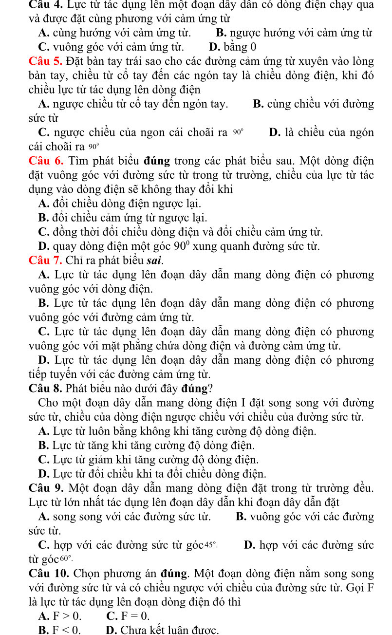 Lực từ tác dụng lên một đoạn dây dân có dòng điện chạy qua
và được đặt cùng phương với cảm ứng từ
A. cùng hướng với cảm ứng từ. B. ngược hướng với cảm ứng từ
C. vuông góc với cảm ứng từ. D. bằng 0
Câu 5. Đặt bàn tay trái sao cho các đường cảm ứng từ xuyên vào lòng
bàn tay, chiều từ cổ tay đến các ngón tay là chiều dòng điện, khi đó
chiều lực từ tác dụng lên dòng điện
A. ngược chiều từ cổ tay đến ngón tay. B. cùng chiều với đường
sức từ
C. ngược chiều của ngon cái choãi ra 90° D. là chiều của ngón
cái choãi ra 90°
Câu 6. Tìm phát biểu đúng trong các phát biểu sau. Một dòng điện
đặt vuông góc với đường sức từ trong từ trường, chiều của lực từ tác
dụng vào dòng điện sẽ không thay đổi khi
A. đổi chiều dòng điện ngược lại.
B. đổi chiều cảm ứng từ ngược lại.
C. đồng thời đổi chiều dòng điện và đổi chiều cảm ứng từ.
D. quay dòng điện một góc 90° xung quanh đường sức từ.
Câu 7. Chỉ ra phát biểu sai.
A. Lực từ tác dụng lên đoạn dây dẫn mang dòng điện có phương
vuông góc với dòng điện.
B. Lực từ tác dụng lên đoạn dây dẫn mang dòng điện có phương
vuông góc với đường cảm ứng từ.
C. Lực từ tác dụng lên đoạn dây dẫn mang dòng điện có phương
vuông góc với mặt phẳng chứa dòng điện và đường cảm ứng từ.
D. Lực từ tác dụng lên đoạn dây dẫn mang dòng điện có phương
tiếp tuyến với các đường cảm ứng từ.
Câu 8. Phát biểu nào dưới đây đúng?
Cho một đoạn dây dẫn mang dòng điện I đặt song song với đường
sức từ, chiều của dòng điện ngược chiều với chiều của đường sức từ.
A. Lực từ luôn bằng không khi tăng cường độ dòng điện.
B. Lực từ tăng khi tăng cường độ dòng điện.
C. Lực từ giảm khi tăng cường độ dòng điện.
D. Lực từ đổi chiều khi ta đổi chiều dòng điện.
Câu 9. Một đoạn dây dẫn mang dòng điện đặt trong từ trường đều.
Lực từ lớn nhất tác dụng lên đoạn dây dẫn khi đoạn dây dẫn đặt
A. song song với các đường sức từ. B. vuông góc với các đường
sức từ.
C. hợp với các đường sức từ góc45°. D. hợp với các đường sức
từ góc 60°.
Câu 10. Chọn phương án đúng. Một đoạn dòng điện nằm song song
với đường sức từ và có chiều ngược với chiều của đường sức từ. Gọi F
là lực từ tác dụng lên đoạn dòng điện đó thì
A. F>0. C. F=0.
B. F<0. D. Chưa kết luân được.