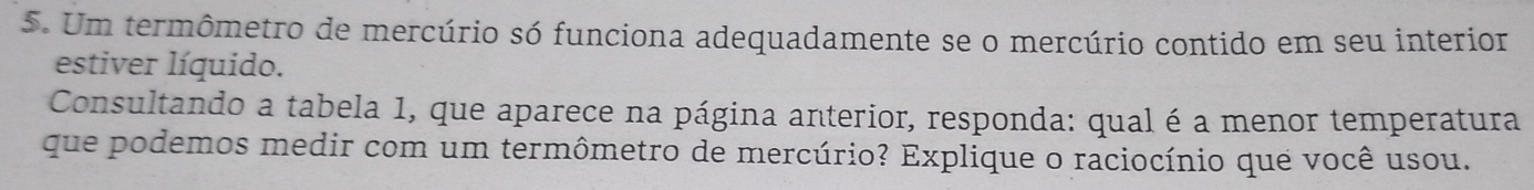 Um termômetro de mercúrio só funciona adequadamente se o mercúrio contido em seu interior 
estiver líquido. 
Consultando a tabela 1, que aparece na página anterior, responda: qual é a menor temperatura 
que podemos medir com um termômetro de mercúrio? Explique o raciocínio que você usou.