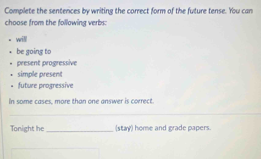 Complete the sentences by writing the correct form of the future tense. You can
choose from the following verbs:
will
be going to
present progressive
simple present
future progressive
In some cases, more than one answer is correct.
_
Tonight he _(stay) home and grade papers.