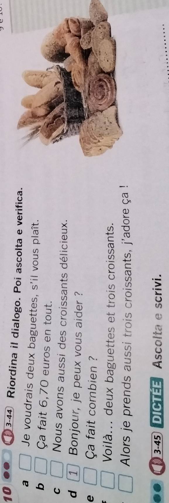 10 3-44 Riordina il dialogo. Poi ascolta e verifica. 
a Je voudrais deux baguettes, s'il vous plaît. 
b Ça fait 6,70 euros en tout. 
C Nous avons aussi des croissants délicieux. 
d 1 Bonjour, je peux vous aider ? 
e Ça fait combien ? 
Voilà... deux baguettes et trois croissants. 
Alors je prends aussi trois croissants, j'adore ça ! 
3-45 DICTEE Ascolta e scrivi.