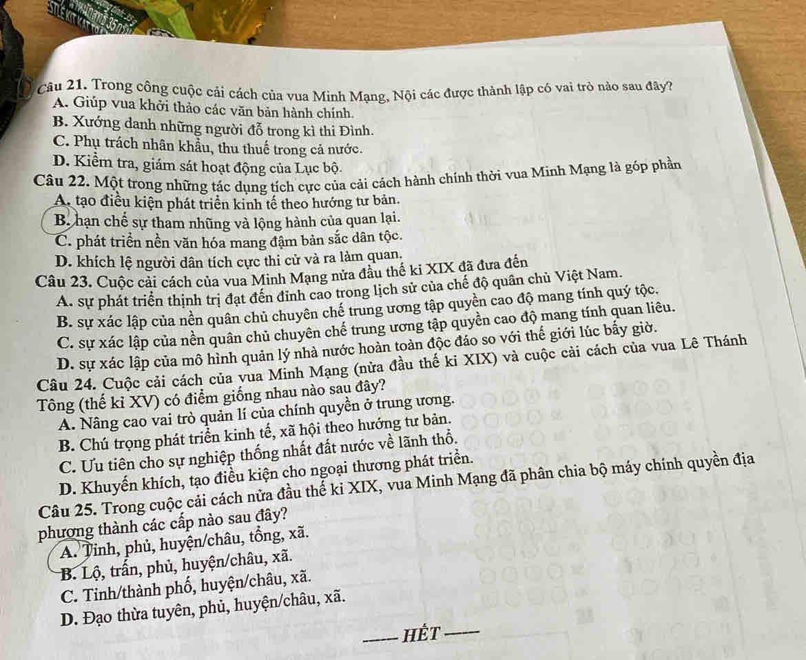 Trong công cuộc cải cách của vua Minh Mang, Nội các được thành lập có vai trò nào sau đây?
A. Giúp vua khởi thảo các văn bản hành chính.
B. Xướng danh những người đỗ trong kì thi Đình.
C. Phụ trách nhân khẩu, thu thuế trong cả nước.
D. Kiểm tra, giám sát hoạt động của Lục bộ.
Câu 22. Một trong những tác dụng tích cực của cải cách hành chính thời vua Minh Mạng là góp phần
A. tạo điều kiện phát triển kinh tế theo hướng tư bản.
B. hạn chế sự tham nhũng và lộng hành của quan lại.
C. phát triển nền văn hóa mang đậm bản sắc dân tộc.
D. khích lệ người dân tích cực thi cử và ra làm quan,
Câu 23. Cuộc cải cách của vua Minh Mạng nửa đầu thế ki XIX đã đưa đến
A. sự phát triển thịnh trị đạt đến đỉnh cao trong lịch sử của chế độ quân chủ Việt Nam.
B. sự xác lập của nền quân chủ chuyên chế trung ương tập quyền cao độ mang tính quý tộc.
C. sự xác lập của nền quân chủ chuyên chế trung ương tập quyền cao độ mang tính quan liêu.
D. sự xác lập của mô hình quản lý nhà nước hoàn toàn độc đáo so với thế giới lúc bấy giờ.
Câu 24. Cuộc cải cách của vua Minh Mạng (nửa đầu thế ki XIX) và cuộc cải cách của vua Lê Thánh
Tông (thế kỉ XV) có điểm giống nhau nào sau đây?
A. Nâng cao vai trò quản lí của chính quyền ở trung ương.
B. Chú trọng phát triển kinh tế, xã hội theo hướng tư bản.
C. Ưu tiên cho sự nghiệp thống nhất đất nước về lãnh thổ.
D. Khuyến khích, tạo điều kiện cho ngoại thương phát triển.
Câu 25. Trong cuộc cải cách nửa đầu thế ki XIX, vua Minh Mạng đã phân chia bộ máy chính quyền địa
phương thành các cấp nào sau đây?
A. Tỉnh, phủ, huyện/châu, tồng, xã.
B. Lộ, trấn, phủ, huyện/châu, xã.
C. Tinh/thành phố, huyện/châu, xã.
D. Đạo thừa tuyên, phủ, huyện/châu, xã.
_Hết_