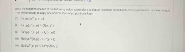 ested quaniets 
Write the negation of each of the following logical expressions so that all negations immediately precede predicates. In some cases, it 
may be necessary to apply one or more laws of propositional logic. 
(a) forall x3yexists zP(y,x,z)
(b) forall xexists y(P(x,y)wedge Q(x,y))
(c) exists xforall y(P(x,y)to Q(x,y))
(d) exists xforall y(P(x,y)rightarrow P(y,x))
(e) exists xexists yP(x,y)wedge forall xforall yQ(x,y)