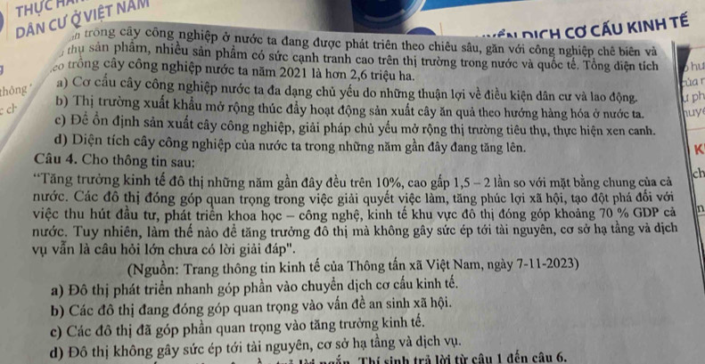 THUCH
Dân cư Ở việt năM
C   d i ch c ơ cấu kinh tế
n trong cây công nghiệp ở nước ta đang được phát triên theo chiêu sâu, găn với công nghiệp chê biên và
nhu sản phâm, nhiều sản phẩm có sức cạnh tranh cao trên thị trường trong nước và quốc tế. Tổng diện tích
co trông cây công nghiệp nước ta năm 2021 là hơn 2,6 triệu ha. phu
nùa  r
thông
a) Cơ cầu cây công nghiệp nước ta đa dạng chủ yếu do những thuận lợi về điều kiện dân cư và lao động.
c ch
b) Thị trường xuất khẩu mở rộng thúc đẩy hoạt động sản xuất cây ăn quả theo hướng hàng hóa ở nước ta. u ph
c) Đề ổn định sản xuất cây công nghiệp, giải pháp chủ yếu mở rộng thị trường tiêu thụ, thực hiện xen canh. huy
d) Diện tích cây công nghiệp của nước ta trong những năm gần đây đang tăng lên.
K
Câu 4. Cho thông tin sau:
*Tăng trưởng kinh tế đô thị những năm gần đây đều trên 10%, cao gấp 1,5 - 2 lần so với mặt bằng chung của cả ch
nước. Các đô thị đóng góp quan trọng trong việc giải quyết việc làm, tăng phúc lợi xã hội, tạo đột phá đối với
việc thu hút đầu tư, phát triển khoa học - công nghệ, kinh tế khu vực đô thị đóng góp khoảng 70 % GDP cả n
nước. Tuy nhiên, làm thế nào đề tăng trưởng đô thị mà không gây sức ép tới tài nguyên, cơ sở hạ tầng và dịch
vụ vẫn là câu hỏi lớn chưa có lời giải đáp".
(Nguồn: Trang thông tin kinh tế của Thông tấn xã Việt Nam, ngày 7-11-2023)
a) Đô thị phát triển nhanh góp phần vào chuyển dịch cơ cấu kinh tế.
b) Các đô thị đang đóng góp quan trọng vào vấn đề an sinh xã hội.
c) Các đô thị đã góp phần quan trọng vào tăng trưởng kinh tế.
d) Đô thị không gây sức ép tới tài nguyên, cơ sở hạ tầng và dịch vụ.
in Thí sinh trả lời từ câu 1 đến câu 6.