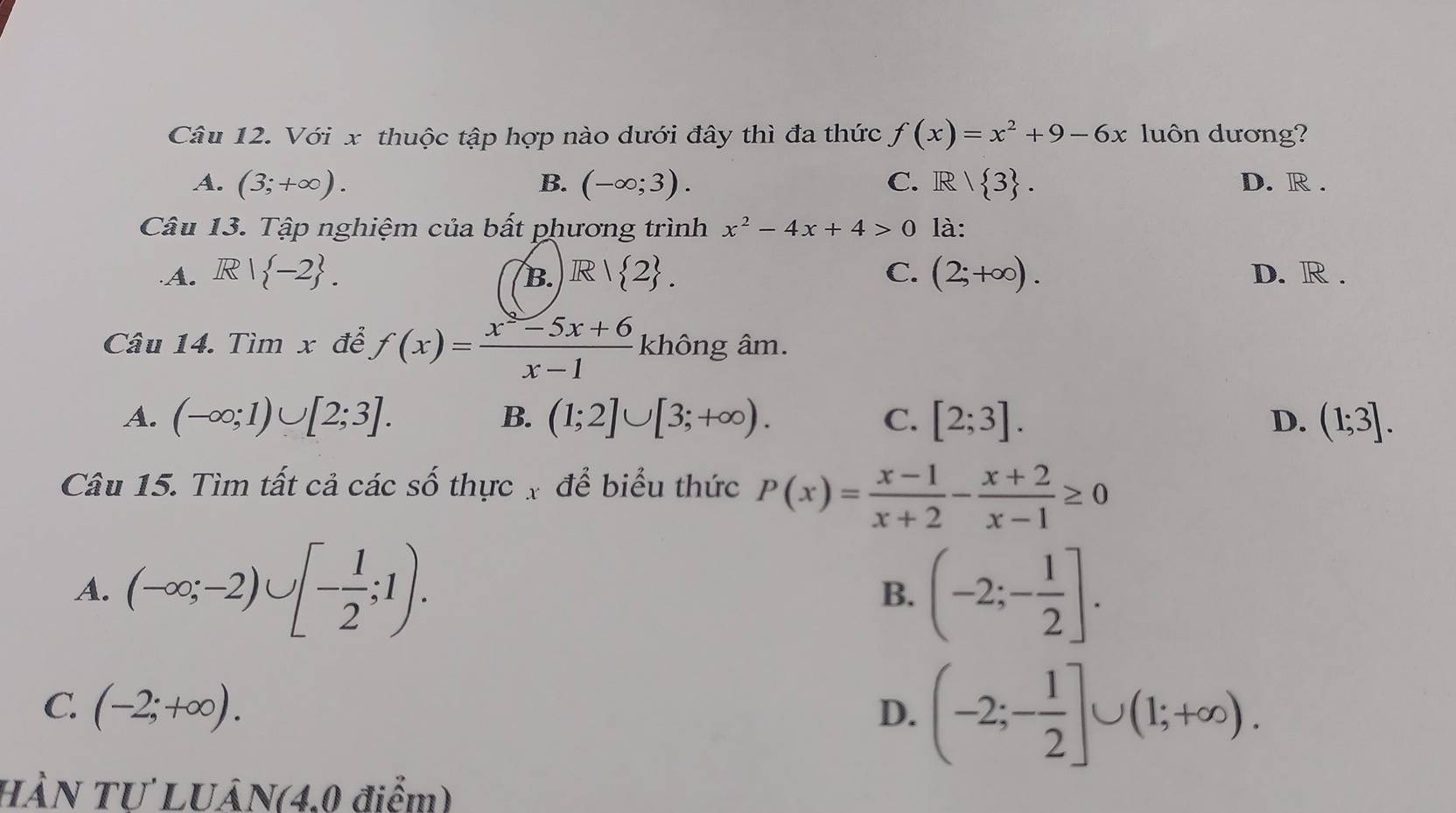 Với x thuộc tập hợp nào dưới đây thì đa thức f(x)=x^2+9-6x luôn dương?
A. (3;+∈fty ). B. (-∈fty ;3). C. R/ 3. D. R.
Câu 13. Tập nghiệm của bất phương trình x^2-4x+4>0 là:
A. R| -2. R| 2. C. (2;+∈fty ). D. R.
B.
Câu 14. Timx để f(x)= (x^2-5x+6)/x-1  không âm.
A. (-∈fty ;1)∪ [2;3]. B. (1;2]∪ [3;+∈fty ). C. [2;3]. D. (1;3]. 
Câu 15. Tìm tất cả các số thực x để biểu thức P(x)= (x-1)/x+2 - (x+2)/x-1 ≥ 0
A. (-∈fty ;-2)∪ [- 1/2 ;1). (-2;- 1/2 ]. 
B.
C. (-2;+∈fty ). D. (-2;- 1/2 ]∪ (1;+∈fty ). 
HÀN TƯ LUÂN(4.0 điểm)