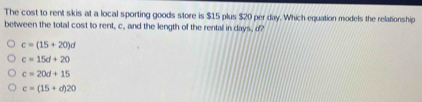 The cost to rent skis at a local sporting goods store is $15 plus $20 per day. Which equation models the relationship
between the total cost to rent, c, and the length of the rental in days, d?
c=(15+20)d
c=15d+20
c=20d+15
c=(15+d)20