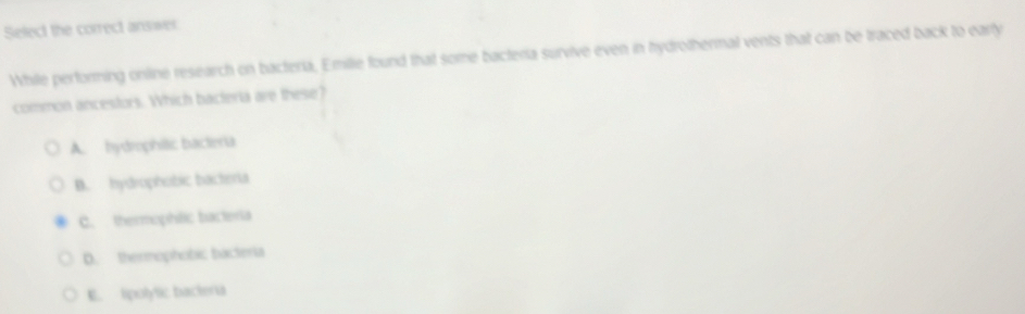 Select the correct answer
While performing online research on bacteria, Emilie found that some bacteria survive even in hydrothermal vents that can be traced back to early
common ancestors. Which bacteria are these?
A. hydmophilic bacteria
B. hydrophobic bacteria
C. thermophilic bacteria
D. thermophobic bacteria
E. tpolytic bacteria