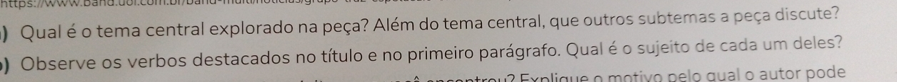 https: Ww.Band.uol 
) Qual é o tema central explorado na peça? Além do tema central, que outros subtemas a peça discute? 
o) Observe os verbos destacados no título e no primeiro parágrafo. Qual é o sujeito de cada um deles? 
Explique o motivo pelo gual o autor pode