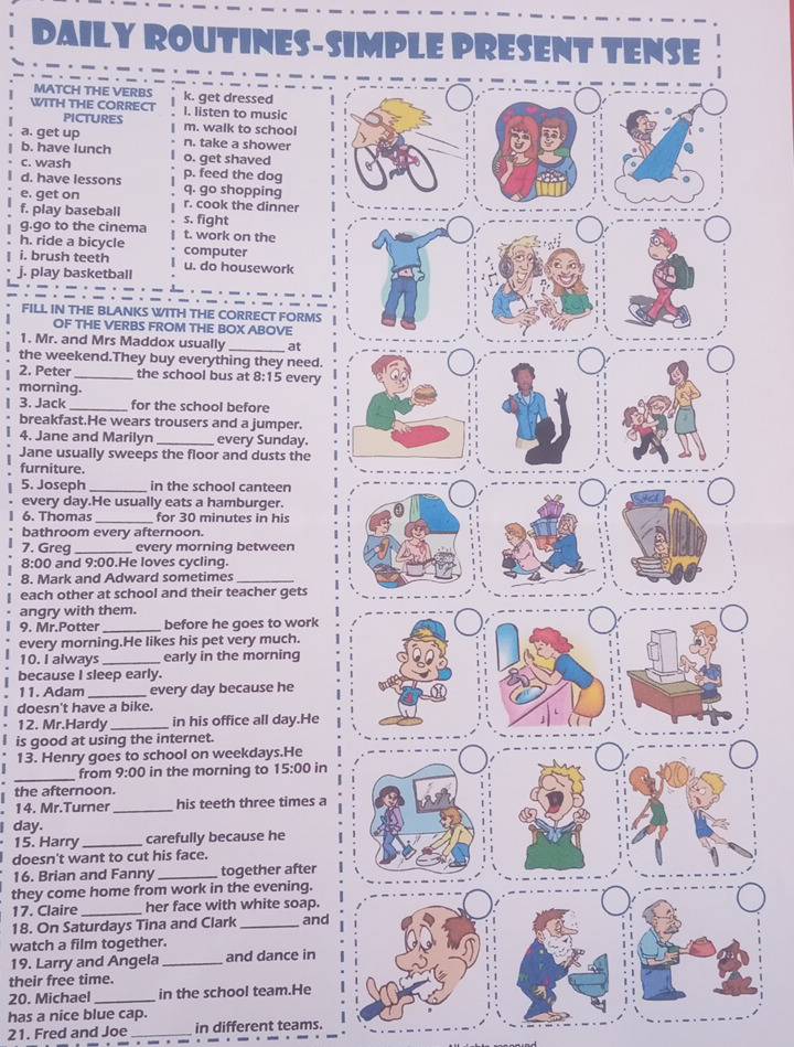 DAILY ROUTINES-SIMPLE PRESENT TENSE
MATCH THE VERBS
WITH THE CORRECT k. get dressed
PICTUrEs I. listen to music
a. get up m. walk to school
b. have lunch n. take a shower
c. wash o. get shaved
p. feed the dog
d. have lessons q. go shopping
e. get on r. cook the dinner
f. play baseball s. fight
g.go to the cinema t. work on the
h. ride a bicycle computer
i. brush teeth u. do housework
j. play basketball
FILL IN THE BLANKS WITH THE CORRECT FORMS
OF THE VERBS FROM THE BOX ABOVE
1. Mr. and Mrs Maddox usually _at
the weekend.They buy everything they need.
2. Peter _the school bus at B:15 every
morning.
1 3. Jack _for the school before
breakfast.He wears trousers and a jumper.
4. Jane and Marilyn _every Sunday.
Jane usually sweeps the floor and dusts the
furniture.
5. Joseph _in the school canteen
every day.He usually eats a hamburger.
6. Thomas _for 30 minutes in his
bathroom every afternoon.
7. Greg _every morning between
8:00 and 9:00.He loves cycling.
8. Mark and Adward sometimes_
each other at school and their teacher gets
angry with them.
9. Mr.Potter _before he goes to work
every morning.He likes his pet very much.
10. I always _early in the morning
because I sleep early.
11. Adam_ every day because he
doesn't have a bike.
. 12. Mr.Hardy_ in his office all day.He
is good at using the internet.
13. Henry goes to school on weekdays.He
_
from 9:00 in the morning to 15:00 in
the afternoon.
14. Mr.Turner_ his teeth three times a
I day.
15. Harry_ carefully because he
doesn't want to cut his face.
16. Brian and Fanny _together after
they come home from work in the evening.
17. Claire _her face with white soap.
18. On Saturdays Tina and Clark _and
watch a film together.
19. Larry and Angela_ and dance in
their free time.
20. Michael_ in the school team.He
has a nice blue cap.
21. Fred and Joe _in different teams.