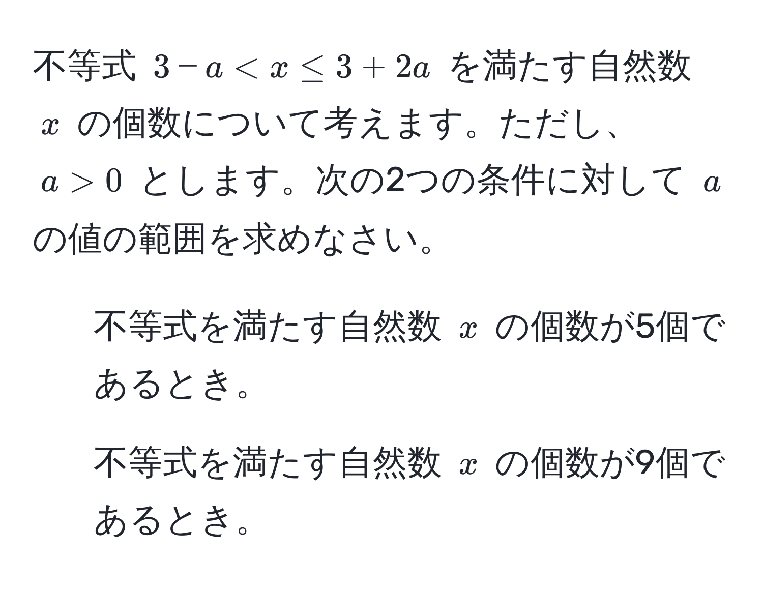 不等式 $3-a < x ≤ 3 + 2a$ を満たす自然数 $x$ の個数について考えます。ただし、$a > 0$ とします。次の2つの条件に対して $a$ の値の範囲を求めなさい。  
1. 不等式を満たす自然数 $x$ の個数が5個であるとき。  
2. 不等式を満たす自然数 $x$ の個数が9個であるとき。