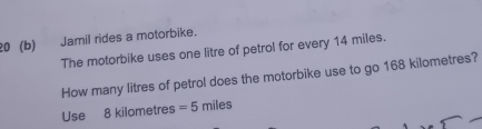 20 (b) Jamil rides a motorbike. 
The motorbike uses one litre of petrol for every 14 miles. 
How many litres of petrol does the motorbike use to go 168 kilometres? 
Use 8 kilometres =5 miles