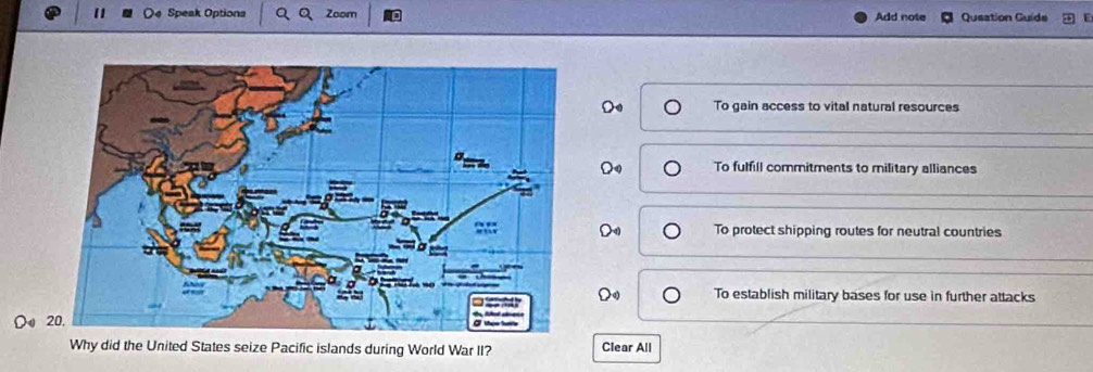 Speak Options Zoom Add note Queation Guide
To gain access to vital natural resources
To fulfill commitments to military alliances
To protect shipping routes for neutral countries
To establish military bases for use in further attacks
Do 
Why did the United States seize Pacific islands during World War II? Clear All