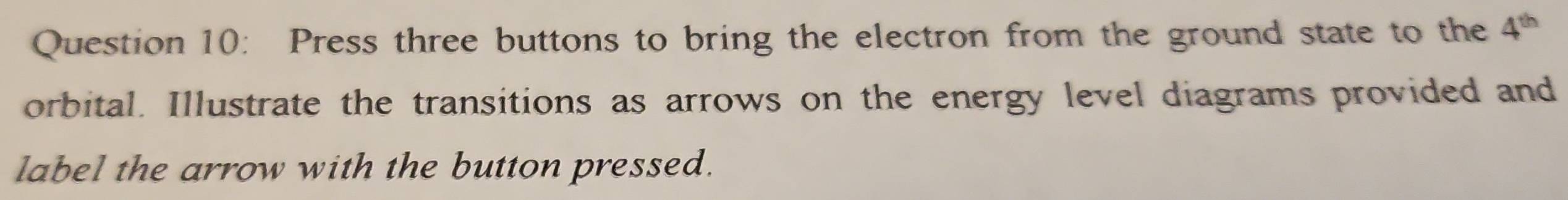 Press three buttons to bring the electron from the ground state to the 4^(th)
orbital. Illustrate the transitions as arrows on the energy level diagrams provided and 
label the arrow with the button pressed.