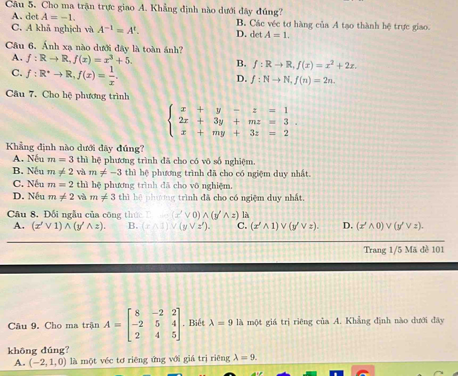 Cho ma trận trực giao A. Khẳng định nào dưới đây đúng?
A. det A=-1. B. Các véc tơ hàng của A tạo thành hệ trực giao.
C. A khả nghịch và A^(-1)=A^t. D. det A=1.
Câu 6. Ánh xạ nào dưới đây là toàn ánh?
A. f:Rto R,f(x)=x^3+5. B. f:Rto R,f(x)=x^2+2x.
C. f:R^*to R,f(x)= 1/x .
D. f:Nto N,f(n)=2n.
Câu 7. Cho hệ phương trình
beginarrayl x+y-z=1 2x+3y+mz=3. x+my+3z=2endarray.
Khẳng định nào dưới đây đúng?
A. Nếu m=3 thì hệ phương trình đã cho có vô số nghiệm.
B. Nếu m!= 2 và m!= -3 thì hệ phương trình đã cho có ngiệm duy nhất.
C. Nếu m=2 thì hệ phương trình đã cho vô nghiệm.
D. Nếu m!= 2 và m!= 3 thì hệ phương trình đã cho có ngiệm duy nhất.
Câu 8. Đối ngẫu của công thức C , . (x'vee 0)wedge (y'wedge z) là
A. (x'vee 1)wedge (y'wedge z). B. (xwedge 1)vee (yvee z'). C. (x'wedge 1)vee (y'vee z). D. (x'wedge 0)vee (y'vee z).
Trang 1/5 Mã đề 101
Câu 9. Cho ma trận A=beginbmatrix 8&-2&2 -2&5&4 2&4&5endbmatrix. Biết lambda =9 là một giá trị riêng của A. Khẳng định nào dưới đãy
không đúng?
A. (-2,1,0) là một véc tơ riêng ứng với giá trị riêng lambda =9.