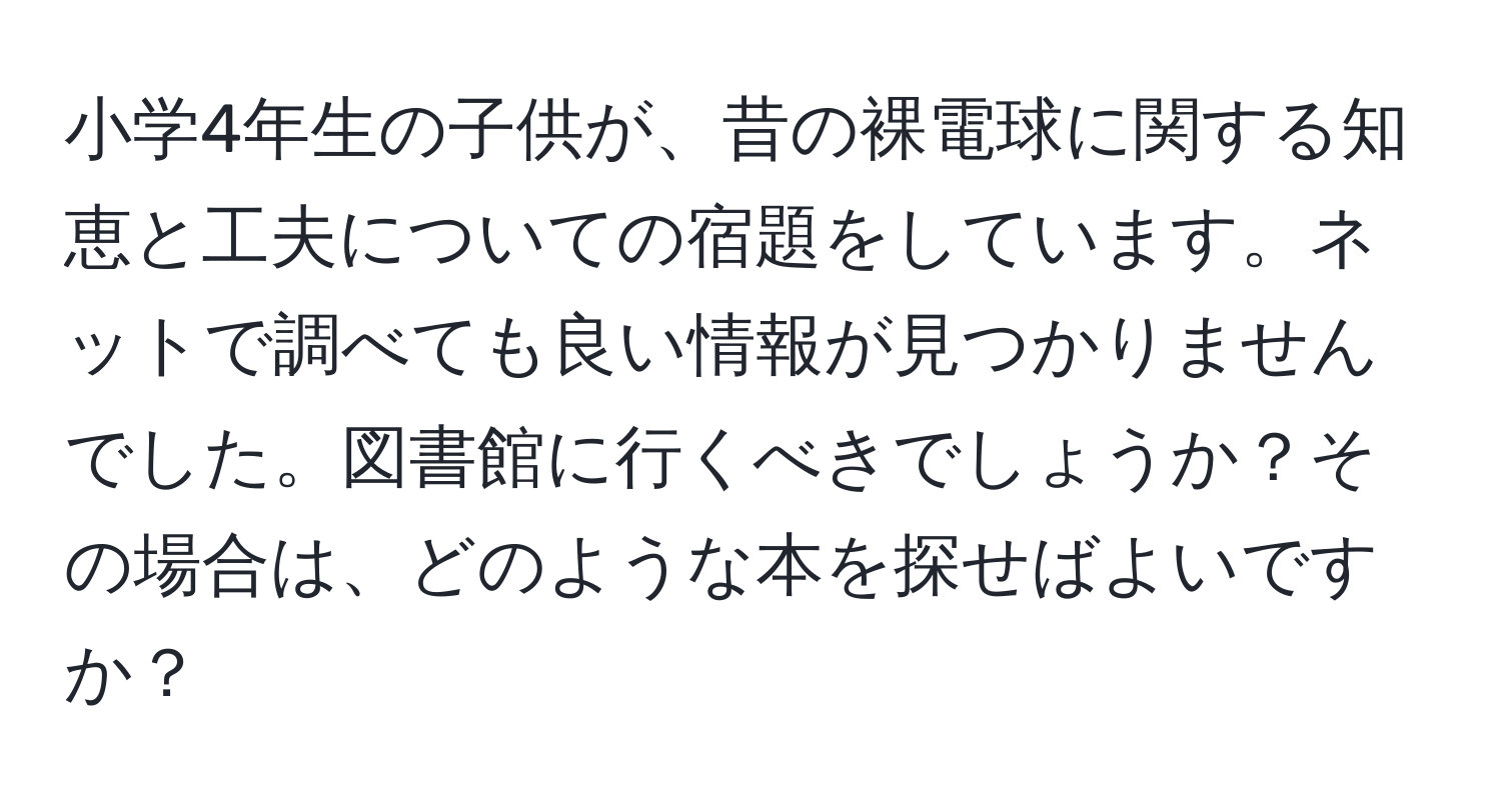 小学4年生の子供が、昔の裸電球に関する知恵と工夫についての宿題をしています。ネットで調べても良い情報が見つかりませんでした。図書館に行くべきでしょうか？その場合は、どのような本を探せばよいですか？