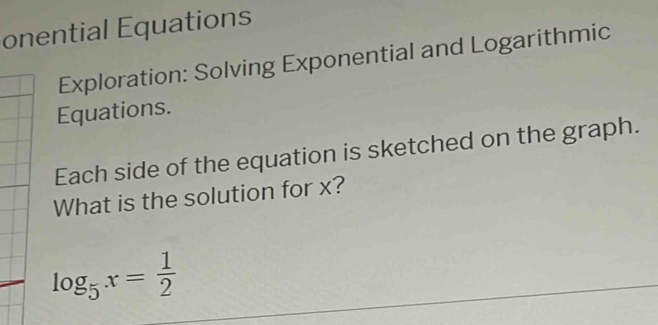 onential Equations 
Exploration: Solving Exponential and Logarithmic 
Equations. 
Each side of the equation is sketched on the graph. 
What is the solution for x?
log _5x= 1/2 