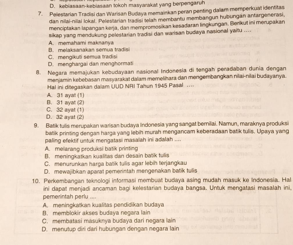 D. kebiasaan-kebiasaan tokoh masyarakat yang berpengaruh
7. Pelestarian Tradisi dan Warisan Budaya memainkan peran penting dalam memperkuat identitas
dan nilai-nilai lokal. Pelestarian tradisi telah membantu membangun hubungan antargenerasi,
menciptakan lapangan kerja, dan mempromosikan kesadaran lingkungan. Berikut ini merupakan
sikap yang mendukung pelestarian tradisi dan warisan budaya nasional yaitu ....
A. memahami maknanya
B. melaksanakan semua tradisi
C. mengikuti semua tradisi
D. menghargai dan menghormati
8. Negara memajukan kebudayaan nasional Indonesia di tengah peradaban dunia dengan
menjamin kebebasan masyarakat dalam memelihara dan mengembangkan nilai-nilai budayanya.
Hal ini ditegaskan dalam UUD NRI Tahun 1945 Pasal ..
A. 31 ayat (1)
B. 31 ayat (2)
C. 32 ayat (1)
D. 32 ayat (2)
9. Batik tulis merupakan warisan budaya Indonesia yang sangat bernilai. Namun, maraknya produksi
batik printing dengan harga yang lebih murah mengancam keberadaan batik tulis. Upaya yang
paling efektif untuk mengatasi masalah ini adalah ....
A. melarang produksi batik printing
B. meningkatkan kualitas dan desain batik tulis
C. menurunkan harga batik tulis agar lebih terjangkau
D. mewajibkan aparat pemerintah mengenakan batik tulis
10. Perkembangan teknologi informasi membuat budaya asing mudah masuk ke Indonesia. Hal
ini dapat menjadi ancaman bagi kelestarian budaya bangsa. Untuk mengatasi masalah ini,
pemerintah perlu ....
A. meningkatkan kualitas pendidikan budaya
B. memblokir akses budaya negara lain
C. membatasi masuknya budaya dari negara lain
D. menutup diri dari hubungan dengan negara lain