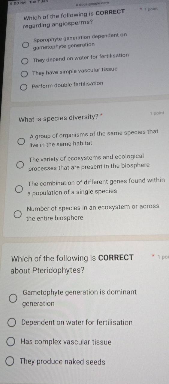 5:00 PM Tue 7 Jan
&docs.google.com
Which of the following is CORRECT 1 point
regarding angiosperms?
Sporophyte generation dependent on
gametophyte generation
They depend on water for fertilisation
They have simple vascular tissue
Perform double fertilisation
What is species diversity? * 1 point
A group of organisms of the same species that
live in the same habitat
The variety of ecosystems and ecological
processes that are present in the biosphere
The combination of different genes found within
a population of a single species
Number of species in an ecosystem or across
the entire biosphere
Which of the following is CORRECT 1 po
about Pteridophytes?
Gametophyte generation is dominant
generation
Dependent on water for fertilisation
Has complex vascular tissue
They produce naked seeds