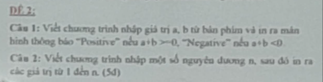 DE 2;
Câu 1: Việt chương trình nhập giá trị a, b tử bản phim và in ra mán
hình thông báo ''Positive'' nều a+b>-0 1. ''Negative'' néu a+b<0</tex> 
Câu 2: Viết chương trình nhập một số nguyên dương n, sau đó in ra
các giả trị từ 1 đến n. (5d)