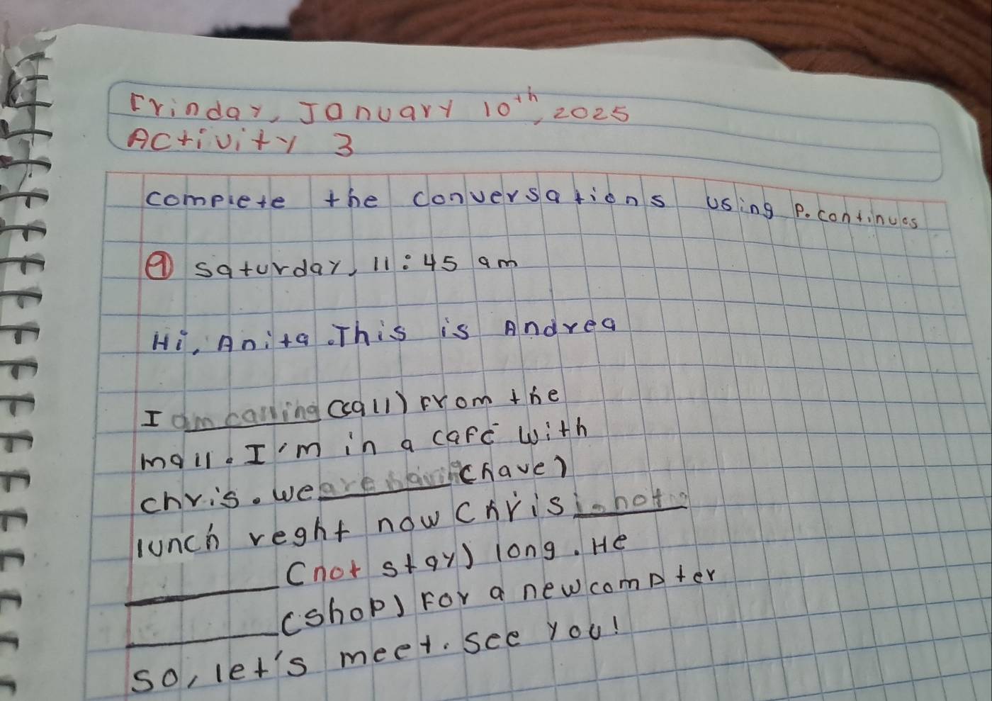 Frinday, Jonuary 10^(th) 2025 
Activity 3 
compiete the conversations using P. continues 
④ saturday, 11: 45 am 
Hi, Anita This is Andrea 
I am calling ccall) rrom the 
mail. I'm in a carc with 
_ 
ichave? 
chris. wel 
lunch reght now chrisihot 
cnot stay) long. He 
_(shop) For a new compter 
_so, let's meet. see you!