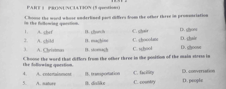 PRONUNCIATION (5 questions)
Choose the word whose underlined part differs from the other three in pronunciation
in the following question.
1. A. chef B. church C. chair D. chore
2. A. child B. machine C. chocolate D. chair
3. A. Christmas B. stomach C. school D. choose
Choose the word that differs from the other three in the position of the main stress in
the following question.
4. A. entertainment B. transportation C. facility D. conversation
5. A. nature B. dislike C. country D. people