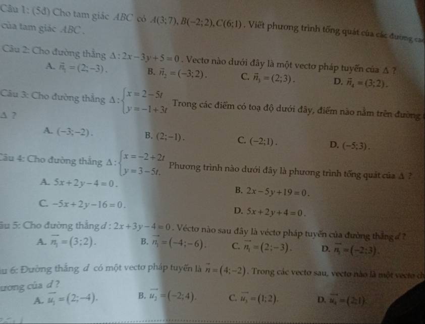 (5đ) Cho tam giác ABC có A(3;7),B(-2;2),C(6;1) , Viết phương trình tống quát của các đường cac
của tam giác ABC .
Câu 2: Cho đường thẳng △ :2x-3y+5=0. Vecto nào dưới đây là một vectơ pháp tuyến của △ ?
A. vector n_1=(2;-3). B. vector n_2=(-3;2). C. vector n_3=(2;3). D. vector n_4=(3;2).
Câu 3: Cho đường thắng Delta :beginarrayl x=2-5t y=-1+3tendarray. Trong các điểm có toạ độ dưới đây, điểm nào nằm trên đường 
∆ ?
A. (-3;-2). B. (2;-1). C. (-2;1). D. (-5;3).
Câu 4: Cho đường thắng Delta :beginarrayl x=-2+2t y=3-5t.endarray. Phương trình nào dưới đây là phương trình tống quát của A ?
A. 5x+2y-4=0. B. 2x-5y+19=0.
C. -5x+2y-16=0. D. 5x+2y+4=0.
ầu 5: Cho đường thắng d : 2x+3y-4=0 Vécto nào sau đây là véctơ pháp tuyển của đường thắng đ
A. overline n_1=(3;2). B. vector n_1=(-4;-6). C. vector n_1=(2;-3). D. vector n_1=(-2:3).
a 6: Đường thắng đ có một vectơ pháp tuyến là vector n=(4;-2). Trong các vecto sau, vecto nào là một vecto dh
ương của d ?
A. overline u_1=(2;-4). B. vector u_2=(-2;4). C. overline u_3=(1;2). D. vector u_4=(2:1).