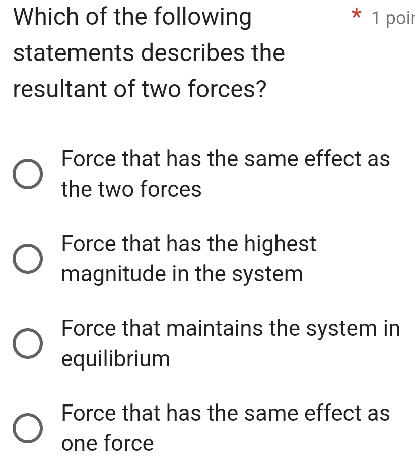 Which of the following * 1 poir
statements describes the
resultant of two forces?
Force that has the same effect as
the two forces
Force that has the highest
magnitude in the system
Force that maintains the system in
equilibrium
Force that has the same effect as
one force