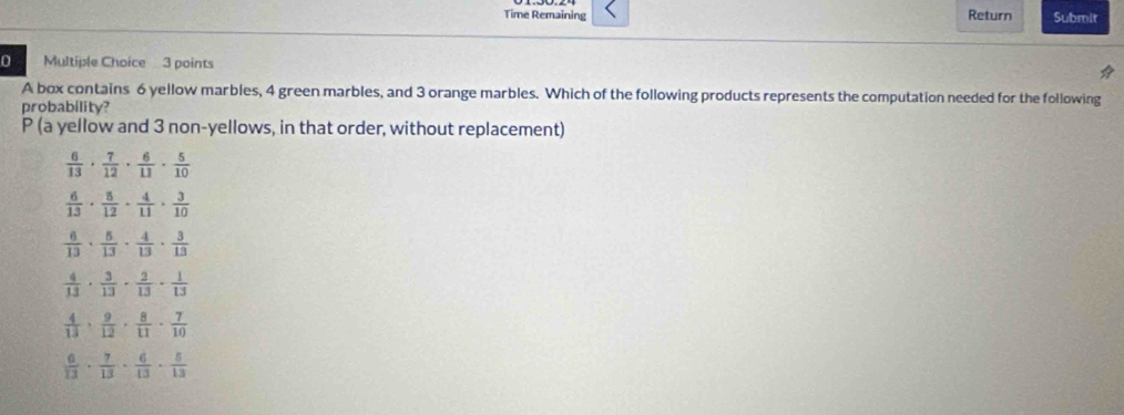 Time Remaining Return Submit
0 Multiple Choice 3 points
A box contains 6 yellow marbles, 4 green marbles, and 3 orange marbles. Which of the following products represents the computation needed for the following
probability?
P (a yellow and 3 non-yellows, in that order, without replacement)
 6/13 ·  7/12 ·  6/11 ·  5/10 
 6/13 ·  8/12 ·  4/11 ·  3/10 
 6/13 ·  5/13 ·  4/13 ·  3/13 
 4/13 ·  3/13 ·  2/13 ·  1/13 
 4/13 ·  9/12 ·  8/11 ·  7/10 
 6/13 ·  7/13 ·  6/13 ·  5/13 