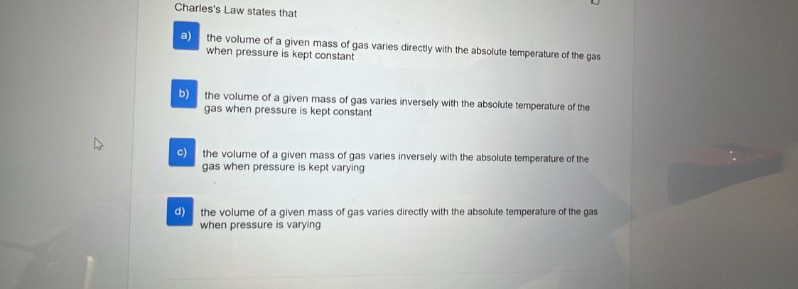 Charles's Law states that
a) the volume of a given mass of gas varies directly with the absolute temperature of the gas
when pressure is kept constant
b) the volume of a given mass of gas varies inversely with the absolute temperature of the
gas when pressure is kept constant
c) the volume of a given mass of gas varies inversely with the absolute temperature of the
gas when pressure is kept varying
d) the volume of a given mass of gas varies directly with the absolute temperature of the gas 
when pressure is varying