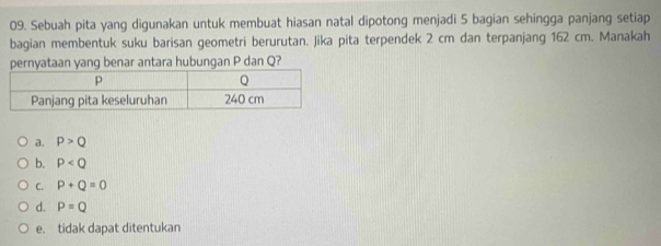 Sebuah pita yang digunakan untuk membuat hiasan natal dipotong menjadi 5 bagian sehingga panjang setiap
bagian membentuk suku barisan geometri berurutan. Jika pita terpendek 2 cm dan terpanjang 162 cm. Manakah
pernyataan yang benar antara hubungan P dan Q?
a. P>Q
b. P
C. P+Q=0
d. P=Q
e. tidak dapat ditentukan