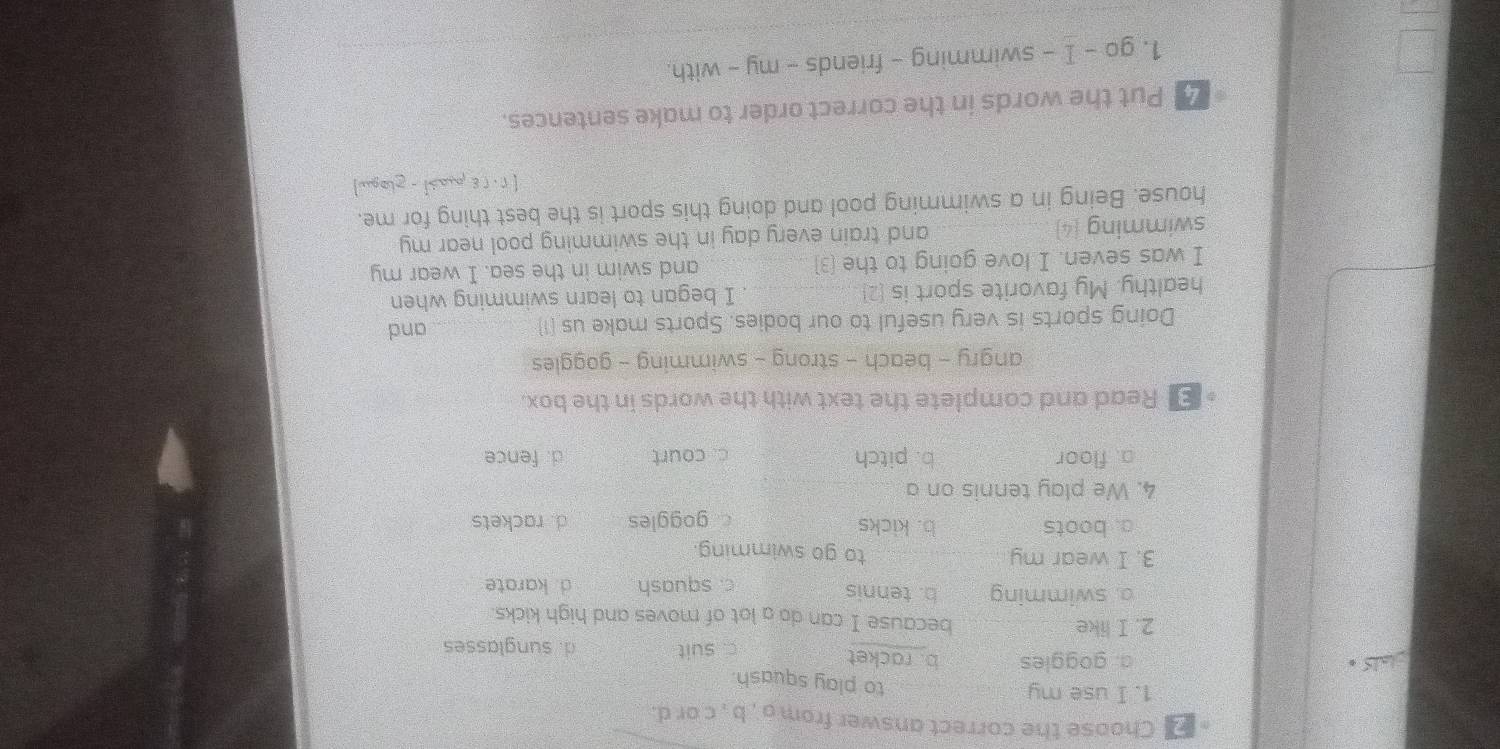 Choose the correct answer from a , b , c or d.
1. I use my to play squash.
te
a. goggles b. racket
c. suit d. sunglasses
2. I like because I can do a lot of moves and high kicks.
o. swimming b. tennis d. karate
c. squash
3. I wear my. to go swimming.
a. boots b. kicks d. rackets
goggles
4. We play tennis on a
a. floor b. pitch c. court d. fence
E Read and complete the text with the words in the box.
angry - beach - strong - swimming - goggles
Doing sports is very useful to our bodies. Sports make us (1) _and
healthy. My favorite sport is (2) I began to learn swimming when
I was seven. I love going to the (3) and swim in the sea. I wear my
swimming (4) and train every day in the swimming pool near my
house. Being in a swimming pool and doing this sport is the best thing for me.
2 Put the words in the correct order to make sentences.
1. go - I - swimming - friends - my - with.
