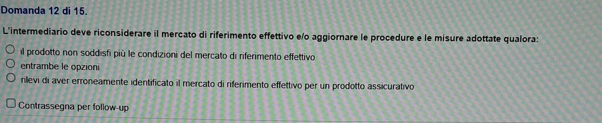 Domanda 12 di 15.
L'intermediario deve riconsiderare il mercato di riferimento effettivo e/o aggiornare le procedure e le misure adottate qualora:
il prodotto non soddisfi più le condizioni del mercato di riferimento effettivo
entrambe le opzioni
rilevi di aver erroneamente identificato il mercato di riferimento effettivo per un prodotto assicurativo
Contrassegna per follow-up