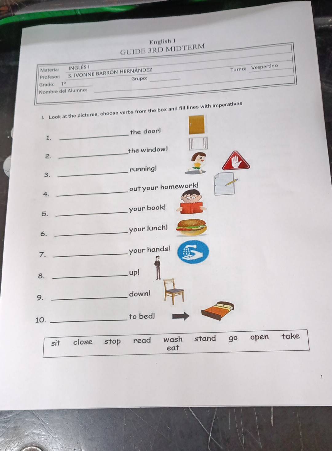 English I
GUIDE 3RD MIDTERM
Materia: iNGLés I
_
Grupo: _Turno: Vespertino
Profesor: S. IVONNE BARRÓN HERNÁNDEZ
Grado: 1° _
Nombre del Alumno:
_
l. Look at the pictures, choose verbs from the box and fill lines with imperatives
the door!
1.
_
_
the window!
2.
_running!
3.
4. _out your homework!
5. _your book!
6.
_your lunch!
7.
_your hands!
8._
up!
9._
down!
10. _to bed!
sit close stop read wash stand 9° open take
eat