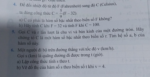 Để đổi nhiệt độ từ độ F (Fahrenheit) sang độ C (Celsius), 
ta dùng công thức C= 5/9 (F-32). 
a) C có phải là hàm số bậc nhất theo biển số F không? 
b) Hãy tính C khi F=32 và tính F khi C=100. 
5. Gọi C và r lần lượt là chu vi và bán kính của một đường tròn. Hãy 
chứng tỏ C là một hàm số bậc nhất theo biến số r. Tìm hệ số a, b của 
hàm số này. 
6. Một người đi bộ trên đường thắng với tốc độ v (km/h). 
Gọi s (km) là quãng đường đi được trong t (giờ). 
a) Lập công thức tính s theo t. 
b) Vẽ đồ thị của hàm số s theo biến số t khi v=4.