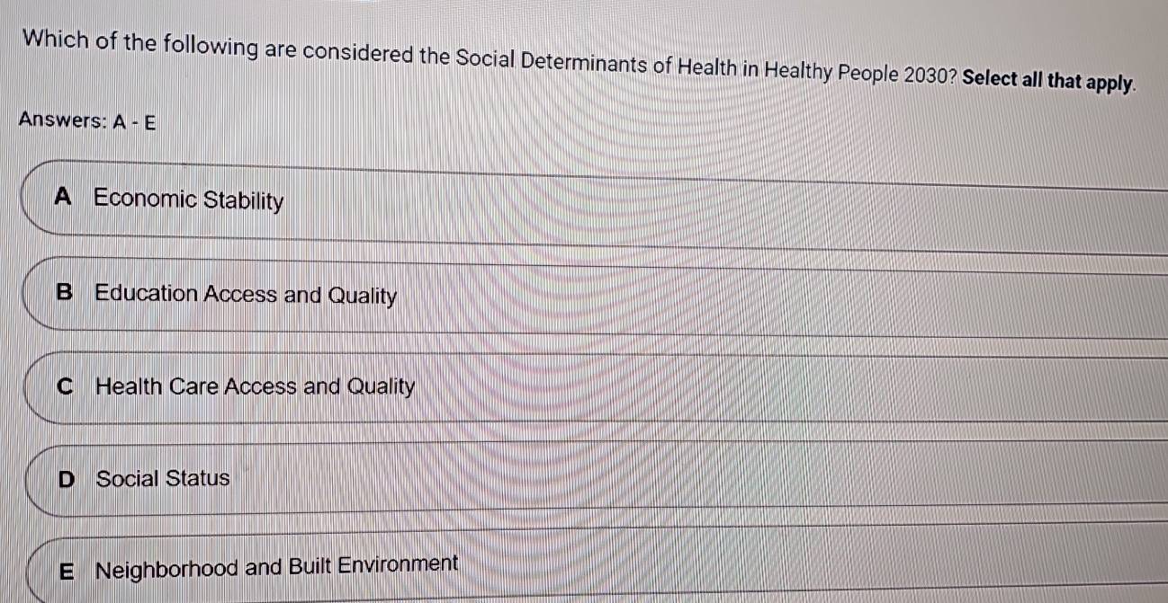 Which of the following are considered the Social Determinants of Health in Healthy People 2030? Select all that apply.
Answers: A-E
A Economic Stability
B Education Access and Quality
C Health Care Access and Quality
D Social Status
E Neighborhood and Built Environment