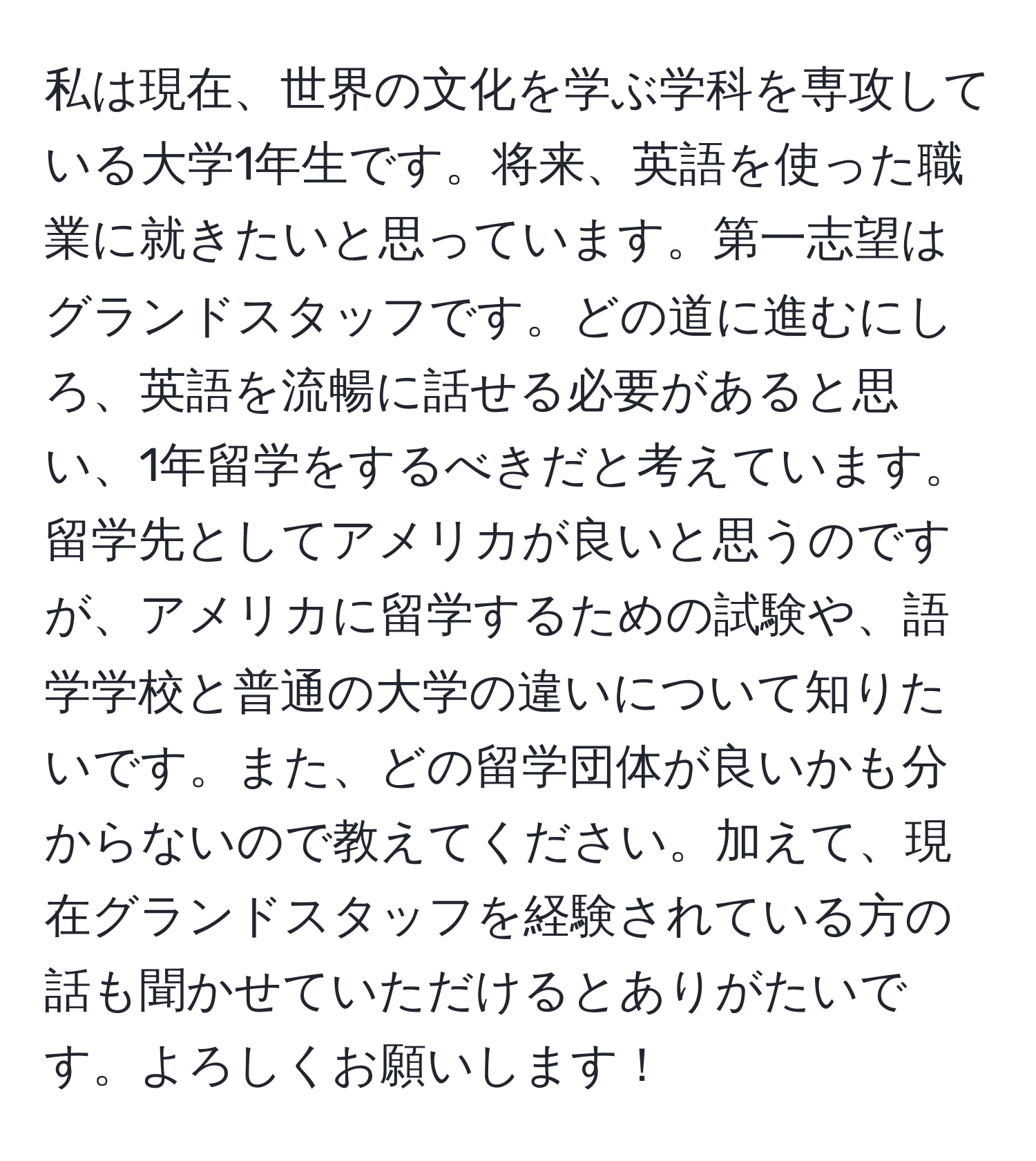 私は現在、世界の文化を学ぶ学科を専攻している大学1年生です。将来、英語を使った職業に就きたいと思っています。第一志望はグランドスタッフです。どの道に進むにしろ、英語を流暢に話せる必要があると思い、1年留学をするべきだと考えています。留学先としてアメリカが良いと思うのですが、アメリカに留学するための試験や、語学学校と普通の大学の違いについて知りたいです。また、どの留学団体が良いかも分からないので教えてください。加えて、現在グランドスタッフを経験されている方の話も聞かせていただけるとありがたいです。よろしくお願いします！