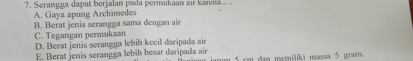 Serangga dapat berjalan pada permukaan air karena... .
A. Gaya apung Archimedes
B. Berat jenis serangga sama dengan air
C. Tegangan permukaan
D. Berat jenis serangga lebih kecil daripada air
E. Berat jenis serangga lebih besar daripada air
um 5 cm dan memiliki massa 5 gram.