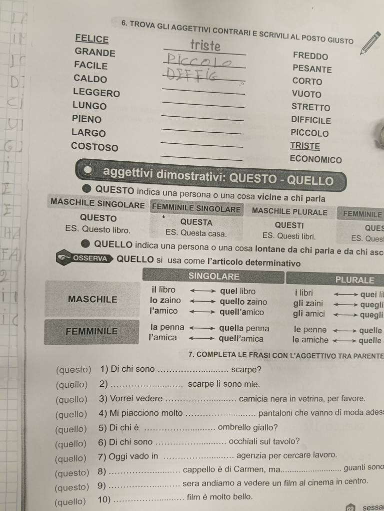 TROVA GLI AGGETTIVI CONTRARI E SCRIVILI AL POSTO GIUSTO
_
FELICE
triste
FREDDO
GRANDE _PESANTE
FACILE
CALDO
_
_
CORTO
_
LEGGERO VUOTO
_
LUNGO STRETTO
DIFFICILE
PIENO _PICCOLO
LARGO _TRISTE
COSTOSO _ECONOMICO
aggettivi dimostrativi: QUESTO - QUELLO
QUESTO indica una persona o una cosa vicine a chi parla
MASCHILE SINGOLARE FEMMINILE SINGOLARE MASCHILE PLURALE FEMMINILE
QUESTO QUESTA QUESTI
QUES
ES. Questo libro. ES. Questa casa. ES. Questi libri. ES. Ques
QUELLO indica una persona o una cosa lontane da chi parla e da chi asc
OSSERVA>  QUELLO si usa come l'articolo determinativo
SINGOLARE PLURALE
il libro quel libro i libri quei li
MASCHILE Io zaino quello zaino gli zaini quegli
I'amico quell'amico gli amici quegli
Ia penna quella penna Ie penne quelle
FEMMINILE I'amica quell'amica le amiche quelle
7. COMPLETA LE FRASI CON L'AGGETTIVO TRA PARENTE
(questo) 1) Di chi sono _scarpe?
(quello) 2) _scarpe lì sono mie.
(quello) 3) Vorrei vedere _camicia nera in vetrina, per favore.
(quello) 4) Mi piacciono molto _pantaloni che vanno di moda ades:
(quello) 5) Di chi è _ombrello giallo?
(quello) 6) Di chi sono _occhiali sul tavolo?
(quello) 7) Oggi vado in _agenzia per cercare lavoro.
cappello è di Carmen, ma
(questo) 8) __guanti sono
(questo) 9)_ sera andiamo a vedere un film al cinema in centro.
(quello) 10)_
film è molto bello.
so sessa