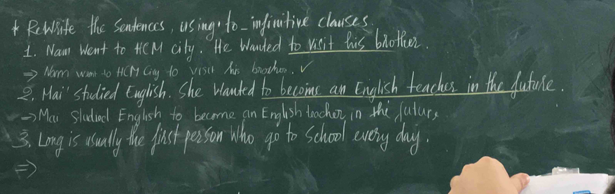 Rewife the Sendences, using to - inficitive clauses 
1. Nam Went to HC M city. He Wanded to visit his bnotfier 
→> Norm want to HCH Cing to Visit his brother. 
2. Hai' studied English. She Wanted to becoms an English teaches in the future. 
-> Mar Sladiod English to become an English teacher, in the fulur, 
3. Long is usuall the just person Who go to school every day.