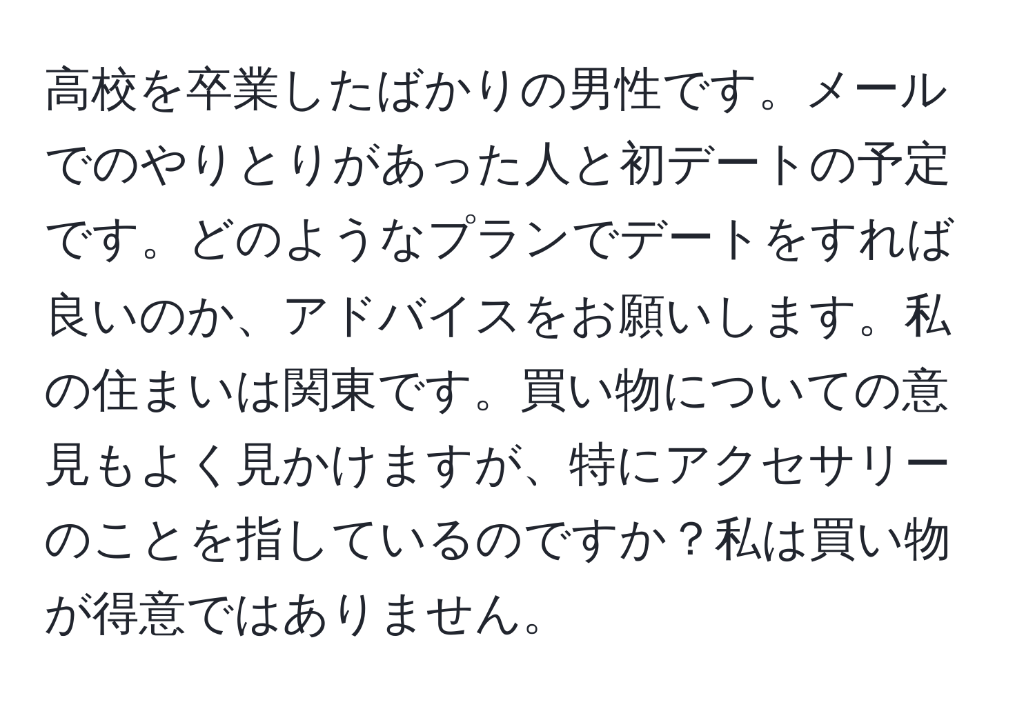 高校を卒業したばかりの男性です。メールでのやりとりがあった人と初デートの予定です。どのようなプランでデートをすれば良いのか、アドバイスをお願いします。私の住まいは関東です。買い物についての意見もよく見かけますが、特にアクセサリーのことを指しているのですか？私は買い物が得意ではありません。