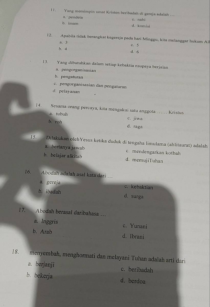 Yang memimpin umat Kristen beribadah di gereja adalah ...
a. pendeta c. nabi
b. imam d. komisi
12. Apabila tidak berangkat kegereja pada hari Minggu, kita melanggar hukum All
a. 3 c. 5
b. 4 d. 6
13. Yang dibutuhkan dalam setiap kebaktia nsupaya berjalan
a. pengorganisasian
b. pengaturan
c. pengorganisasian dan pengaturan
d. pelayanan
14. Sesama orang percaya, kita mengakui satu anggota …… Kristus
a. tubuh c. jiwa
b: roh d. raga
15. Dilakukan olehYesus ketika duduk di tengaha limulama (ahlitaurat) adalah
a. bertanya jawab c. mendengarkan kotbah
b. belajar alkitab d. memujiTuhan
16. Abodah adalah asal kata dari …
a. gereja c. kebaktian
b. ibadah d. surga
17. Abodah berasal daribahasa …
a. Inggris c. Yunani
b. Arab d. Ibrani
18. menyembah, menghormati dan melayani Tuhan adalah arti dari
a. berjanji c. beribadah
b. bekerja d. berdoa