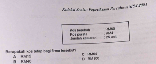 Koleksi Soalan Peperiksaan Percubaan SPM 2024
Kos berubah : RM60
Kos purata RM4
Jumiah keluaran : 25 unit
Berapakah kos tetap bagi firma tersebut?
A RM15 C RM64
B RM40 D RM100