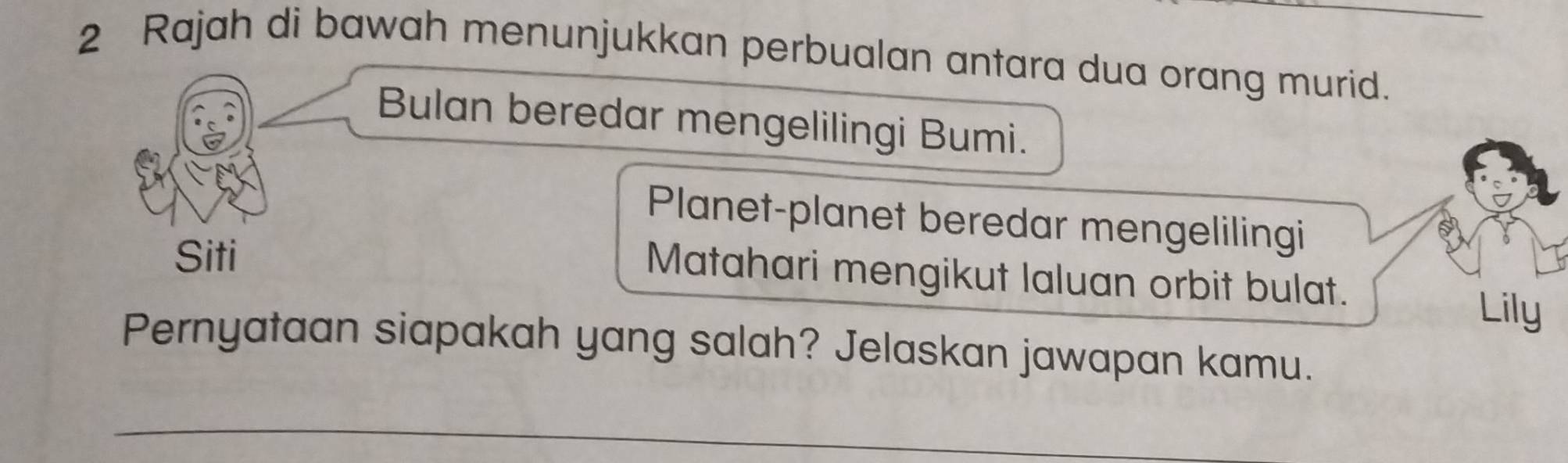 Rajah di bawah menunjukkan perbualan antara dua orang murid._ 
Bulan beredar mengelilingi Bumi. 
Planet-planet beredar mengelilingi 
Siti 
Matahari mengikut laluan orbit bulat. 
Lily 
Pernyataan siapakah yang salah? Jelaskan jawapan kamu. 
_