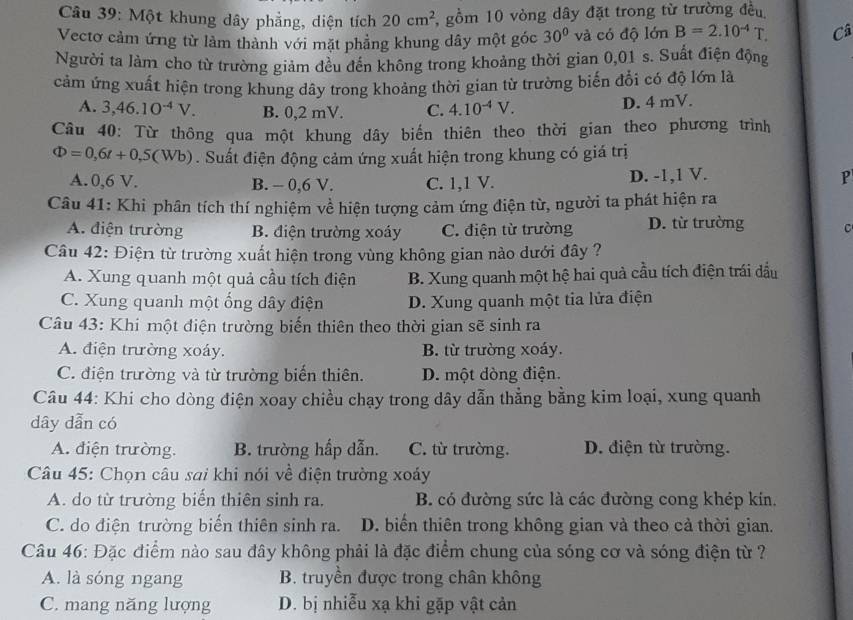 Một khung dây phẳng, diện tích 20cm^2 5, gồm 10 vòng dây đặt trong từ trường đều
Vectơ cảm ứng từ làm thành với mặt phẳng khung dây một góc 30° và có độ lớn B=2.10^(-4)T. Câ
Người ta làm cho từ trường giảm đều đến không trong khoảng thời gian 0,01 s. Suất điện động
cảm ứng xuất hiện trong khung dây trong khoảng thời gian từ trường biến đổi có độ lớn là
A. 3,46.10^(-4)V. B. 0,2 mV. C. 4.10^(-4)V. D. 4 mV.
Câu 40: Từ thông qua một khung dây biến thiên theo thời gian theo phương trình
Phi =0,6t+0,5(Wb). Suất điện động cảm ứng xuất hiện trong khung có giá trị
A. 0,6 V. B. - 0,6 V. C. 1,1 V. D. -1,1 V. P
Câu 41: Khi phân tích thí nghiệm về hiện tượng cảm ứng điện từ, người ta phát hiện ra
A. điện trường B. điện trường xoáy C. điện từ trường D. từ trường C
Câu 42: Điện từ trường xuất hiện trong vùng không gian nào dưới đây ?
A. Xung quanh một quả cầu tích điện B. Xung quanh một hệ hai quả cầu tích điện trái đầu
C. Xung quanh một ống dây điện D. Xung quanh một tia lửa điện
Câu 43: Khi một điện trường biến thiên theo thời gian sẽ sinh ra
A. điện trường xoáy. B. từ trường xoáy.
C. điện trường và từ trường biến thiên. D. một đòng điện.
Câu 44: Khi cho dòng điện xoay chiều chạy trong dây dẫn thẳng bằng kim loại, xung quanh
dây dẫn có
A. điện trường. B. trường hấp dẫn. C. ừ trường. D. điện từ trường.
Câu 45: Chọn câu sai khi nói về điện trường xoáy
A. do từ trường biển thiên sinh ra. B. có đường sức là các đường cong khép kin.
C. do điện trường biến thiên sinh ra. D. biển thiên trong không gian và theo cả thời gian.
Câu 46: Đặc điểm nào sau đây không phải là đặc điểm chung của sóng cơ và sóng điện từ ?
A. là sóng ngang B. truyền được trong chân không
C. mang năng lượng D. bị nhiễu xạ khi gặp vật cản